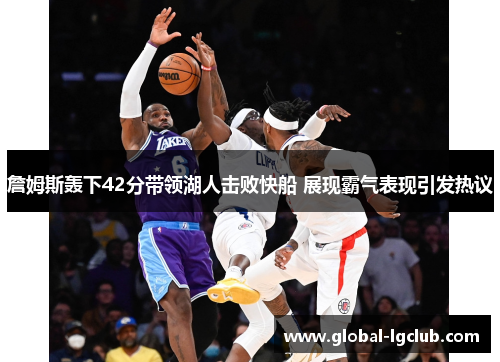 詹姆斯轰下42分带领湖人击败快船 展现霸气表现引发热议 詹姆斯轰下42分带领湖人击败快船 展现霸气表现引发热议