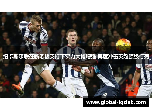 纽卡斯尔联在新老板支持下实力大幅增强 再度冲击英超顶级行列 纽卡斯尔联在新老板支持下实力大幅增强 再度冲击英超顶级行列