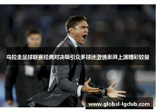 乌拉圭足球联赛经典对决吸引众多球迷激情澎湃上演精彩较量 乌拉圭足球联赛经典对决吸引众多球迷激情澎湃上演精彩较量