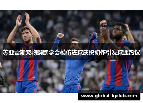 苏亚雷斯宠物鹦鹉学会模仿进球庆祝动作引发球迷热议