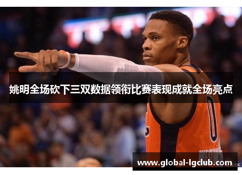 姚明全场砍下三双数据领衔比赛表现成就全场亮点 姚明全场砍下三双数据领衔比赛表现成就全场亮点