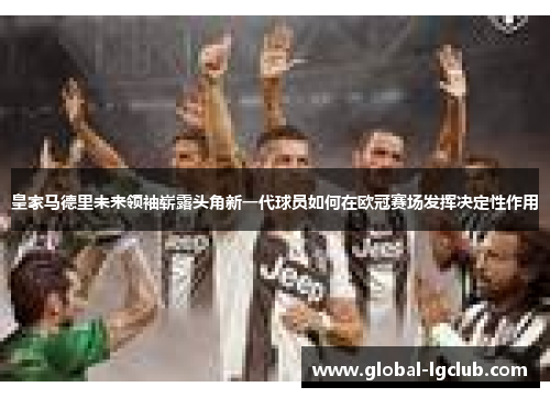 皇家马德里未来领袖崭露头角新一代球员如何在欧冠赛场发挥决定性作用