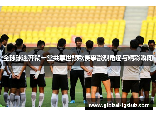 全球球迷齐聚一堂共享世预欧赛事激烈角逐与精彩瞬间 全球球迷齐聚一堂共享世预欧赛事激烈角逐与精彩瞬间