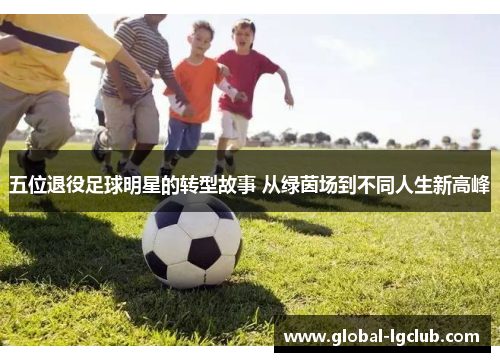 五位退役足球明星的转型故事 从绿茵场到不同人生新高峰 五位退役足球明星的转型故事 从绿茵场到不同人生新高峰