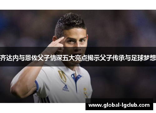 齐达内与恩佐父子情深五大亮点揭示父子传承与足球梦想 齐达内与恩佐父子情深五大亮点揭示父子传承与足球梦想