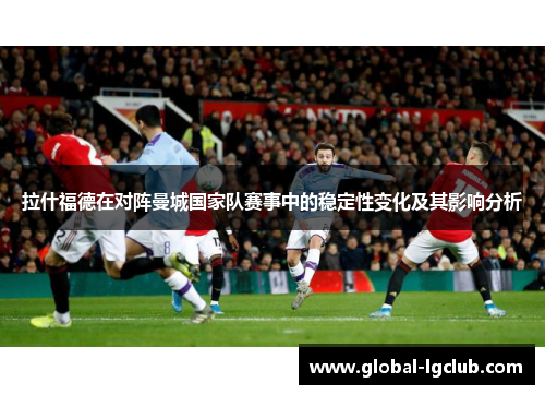 拉什福德在对阵曼城国家队赛事中的稳定性变化及其影响分析 拉什福德在对阵曼城国家队赛事中的稳定性变化及其影响分析