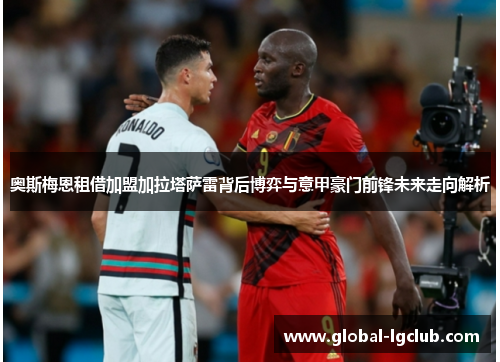 奥斯梅恩租借加盟加拉塔萨雷背后博弈与意甲豪门前锋未来走向解析
