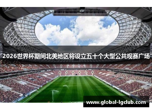 2026世界杯期间北美地区将设立五十个大型公共观赛广场