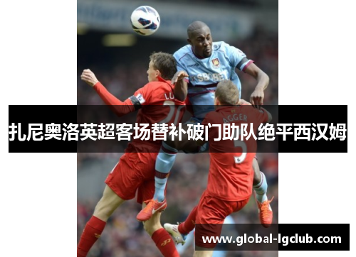 扎尼奥洛英超客场替补破门助队绝平西汉姆 扎尼奥洛英超客场替补破门助队绝平西汉姆