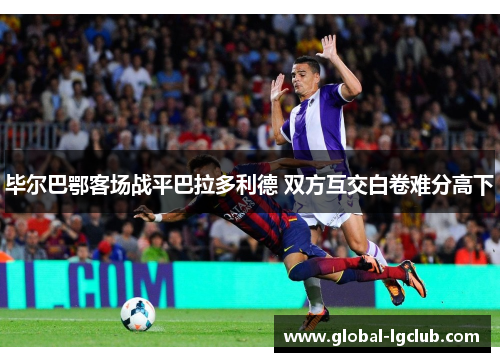 毕尔巴鄂客场战平巴拉多利德 双方互交白卷难分高下