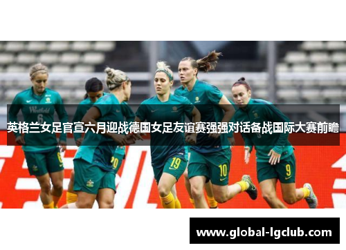 英格兰女足官宣六月迎战德国女足友谊赛强强对话备战国际大赛前瞻 英格兰女足官宣六月迎战德国女足友谊赛强强对话备战国际大赛前瞻