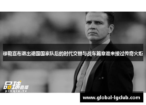 穆勒宣布退出德国国家队后的时代交替与战车篇章谁来接过传奇火炬 穆勒宣布退出德国国家队后的时代交替与战车篇章谁来接过传奇火炬